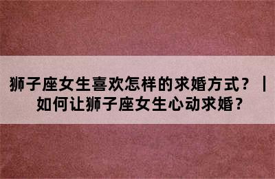 狮子座女生喜欢怎样的求婚方式？｜ 如何让狮子座女生心动求婚？